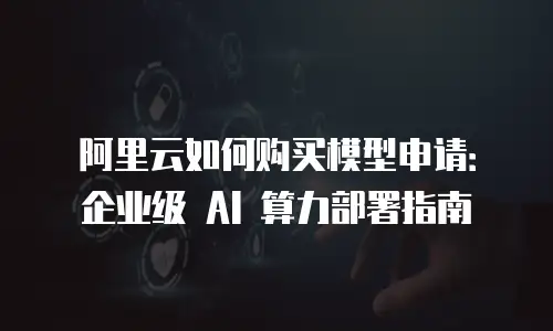阿里云如何购买模型申请：企业级 AI 算力部署指南