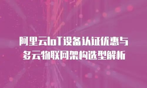 阿里云IoT设备认证优惠与多云物联网架构选型解析