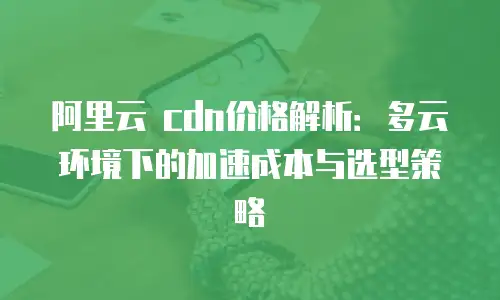 阿里云 cdn价格解析：多云环境下的加速成本与选型策略