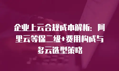 企业上云合规成本解析：阿里云等保二级+费用构成与多云选型策略