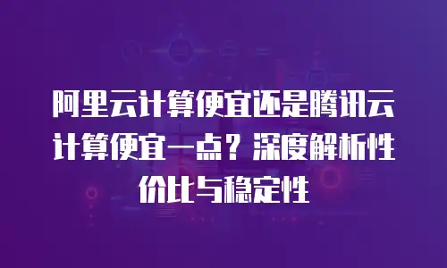 阿里云计算便宜还是腾讯云计算便宜一点？深度解析性价比与稳定性