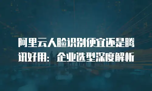 阿里云人脸识别便宜还是腾讯好用：企业选型深度解析