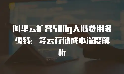 阿里云扩容500g大概费用多少钱：多云存储成本深度解析