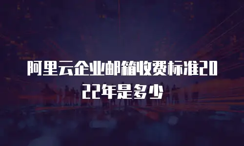 阿里云企业邮箱收费标准2022年是多少