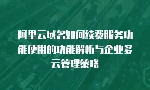 阿里云域名如何续费服务功能使用的功能解析与企业多云管理策略