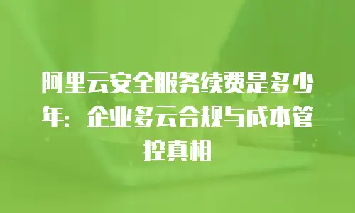 阿里云安全服务续费是多少年：企业多云合规与成本管控真相
