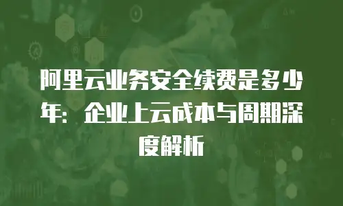 阿里云业务安全续费是多少年：企业上云成本与周期深度解析