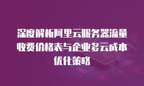 深度解析阿里云服务器流量收费价格表与企业多云成本优化策略