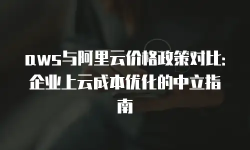aws与阿里云价格政策对比：企业上云成本优化的中立指南
