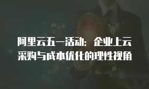 阿里云五一活动：企业上云采购与成本优化的理性视角