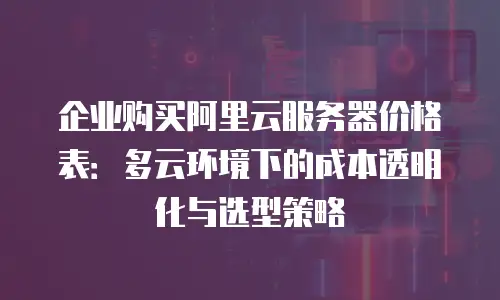 企业购买阿里云服务器价格表：多云环境下的成本透明化与选型策略