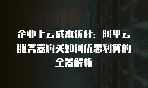 企业上云成本优化：阿里云服务器购买如何优惠划算的全景解析
