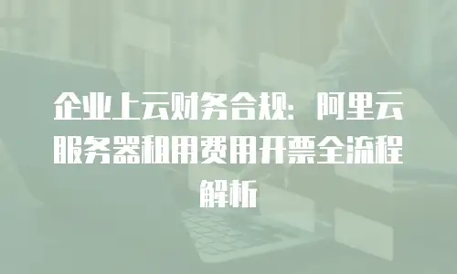 企业上云财务合规：阿里云服务器租用费用开票全流程解析