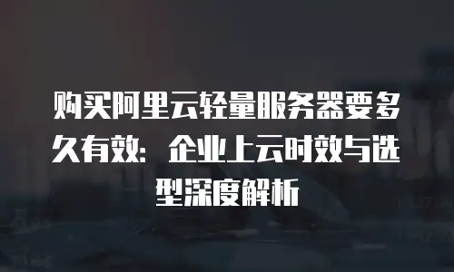 购买阿里云轻量服务器要多久有效：企业上云时效与选型深度解析