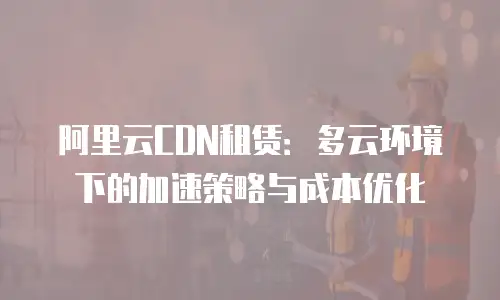 阿里云CDN租赁：多云环境下的加速策略与成本优化