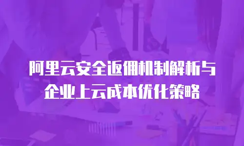 阿里云安全返佣机制解析与企业上云成本优化策略