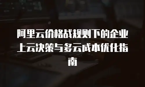 阿里云价格战规则下的企业上云决策与多云成本优化指南