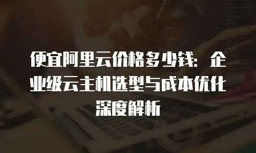 便宜阿里云价格多少钱：企业级云主机选型与成本优化深度解析
