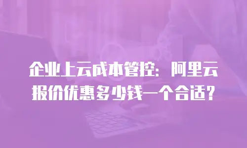 企业上云成本管控：阿里云报价优惠多少钱一个合适？