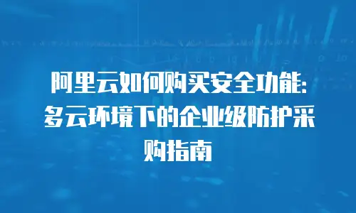 阿里云如何购买安全功能：多云环境下的企业级防护采购指南