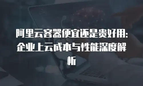 阿里云容器便宜还是贵好用：企业上云成本与性能深度解析
