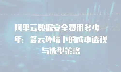 阿里云数据安全费用多少一年：多云环境下的成本透视与选型策略