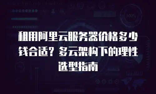 租用阿里云服务器价格多少钱合适？多云架构下的理性选型指南