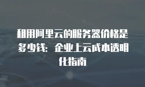 租用阿里云的服务器价格是多少钱：企业上云成本透明化指南