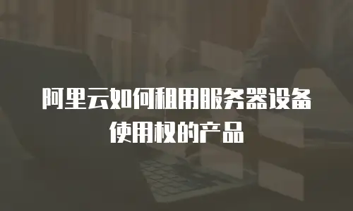 阿里云如何租用服务器设备使用权的产品