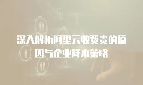 深入解析阿里云收费贵的原因与企业降本策略