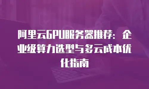 阿里云GPU服务器推荐：企业级算力选型与多云成本优化指南