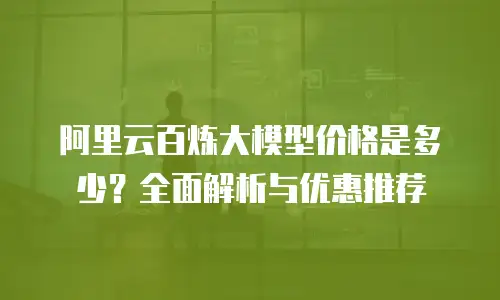 阿里云百炼大模型价格是多少？全面解析与优惠推荐