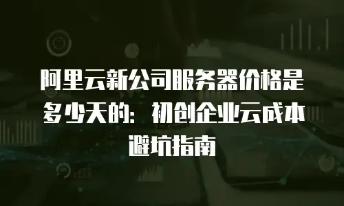 阿里云新公司服务器价格是多少天的：初创企业云成本避坑指南