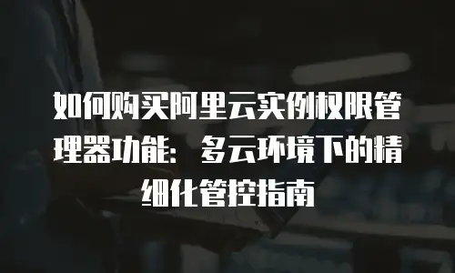 如何购买阿里云实例权限管理器功能：多云环境下的精细化管控指南