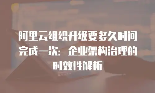 阿里云组织升级要多久时间完成一次：企业架构治理的时效性解析