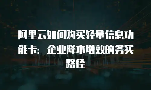 阿里云如何购买轻量信息功能卡：企业降本增效的务实路径