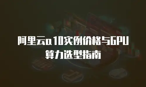 阿里云a10实例价格与GPU算力选型指南