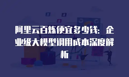 阿里云百炼便宜多少钱：企业级大模型调用成本深度解析