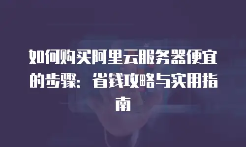 如何购买阿里云服务器便宜的步骤：省钱攻略与实用指南