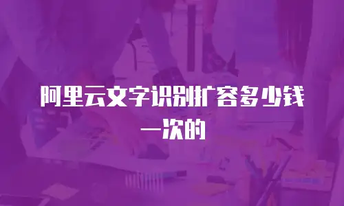 阿里云文字识别扩容多少钱一次的