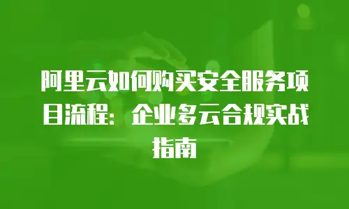 阿里云如何购买安全服务项目流程：企业多云合规实战指南