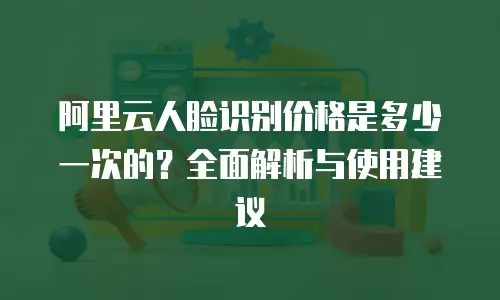 阿里云人脸识别价格是多少一次的？全面解析与使用建议