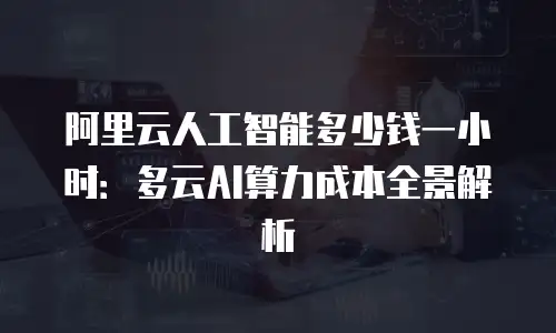 阿里云人工智能多少钱一小时：多云AI算力成本全景解析