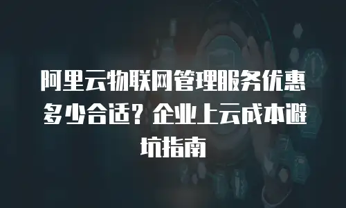 阿里云物联网管理服务优惠多少合适？企业上云成本避坑指南