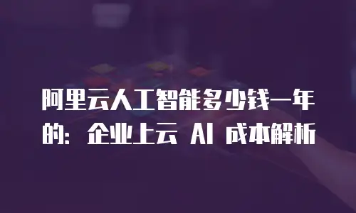 阿里云人工智能多少钱一年的：企业上云 AI 成本解析