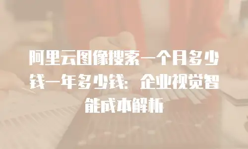 阿里云图像搜索一个月多少钱一年多少钱：企业视觉智能成本解析