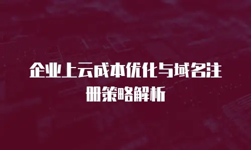 企业上云成本优化与域名注册策略解析