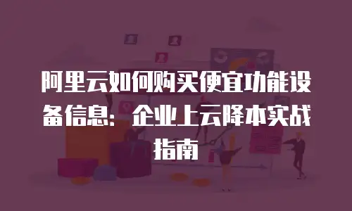 阿里云如何购买便宜功能设备信息：企业上云降本实战指南