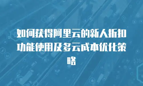 如何获得阿里云的新人折扣劵功能使用及多云成本优化策略