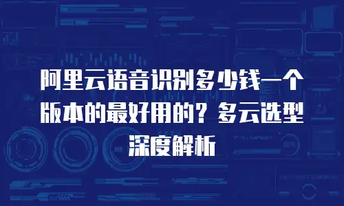 阿里云语音识别多少钱一个版本的最好用的？多云选型深度解析